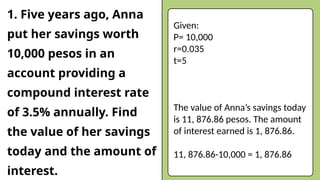 1. Five years ago, Anna
put her savings worth
10,000 pesos in an
account providing a
compound interest rate
of 3.5% annually. Find
the value of her savings
today and the amount of
interest.
Given:
P= 10,000
r=0.035
t=5
The value of Anna’s savings today
is 11, 876.86 pesos. The amount
of interest earned is 1, 876.86.
11, 876.86-10,000 = 1, 876.86
 