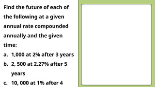 Find the future of each of
the following at a given
annual rate compounded
annually and the given
time:
a. 1,000 at 2% after 3 years
b. 2, 500 at 2.27% after 5
years
c. 10, 000 at 1% after 4
 