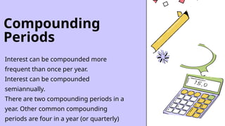 Compounding
Periods
Interest can be compounded more
frequent than once per year.
Interest can be compounded
semiannually.
There are two compounding periods in a
year. Other common compounding
periods are four in a year (or quarterly)
 