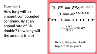 3 𝑃 = 𝑃𝑒0.03 𝑡
Example 1
How long will an
amount compounded
continuously at an
annual rate of 3%
double? How long will
the amount triple?
𝐼𝑛 3 = 0.03 𝑡
𝑡=
𝐼𝑛3
0.03
≈ 36.62
3 =𝑒0.03 𝑡
Hence, the amount will
triple in 36.62 years.
 