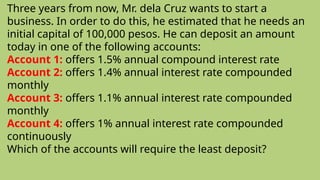 Three years from now, Mr. dela Cruz wants to start a
business. In order to do this, he estimated that he needs an
initial capital of 100,000 pesos. He can deposit an amount
today in one of the following accounts:
Account 1: offers 1.5% annual compound interest rate
Account 2: offers 1.4% annual interest rate compounded
monthly
Account 3: offers 1.1% annual interest rate compounded
monthly
Account 4: offers 1% annual interest rate compounded
continuously
Which of the accounts will require the least deposit?
 