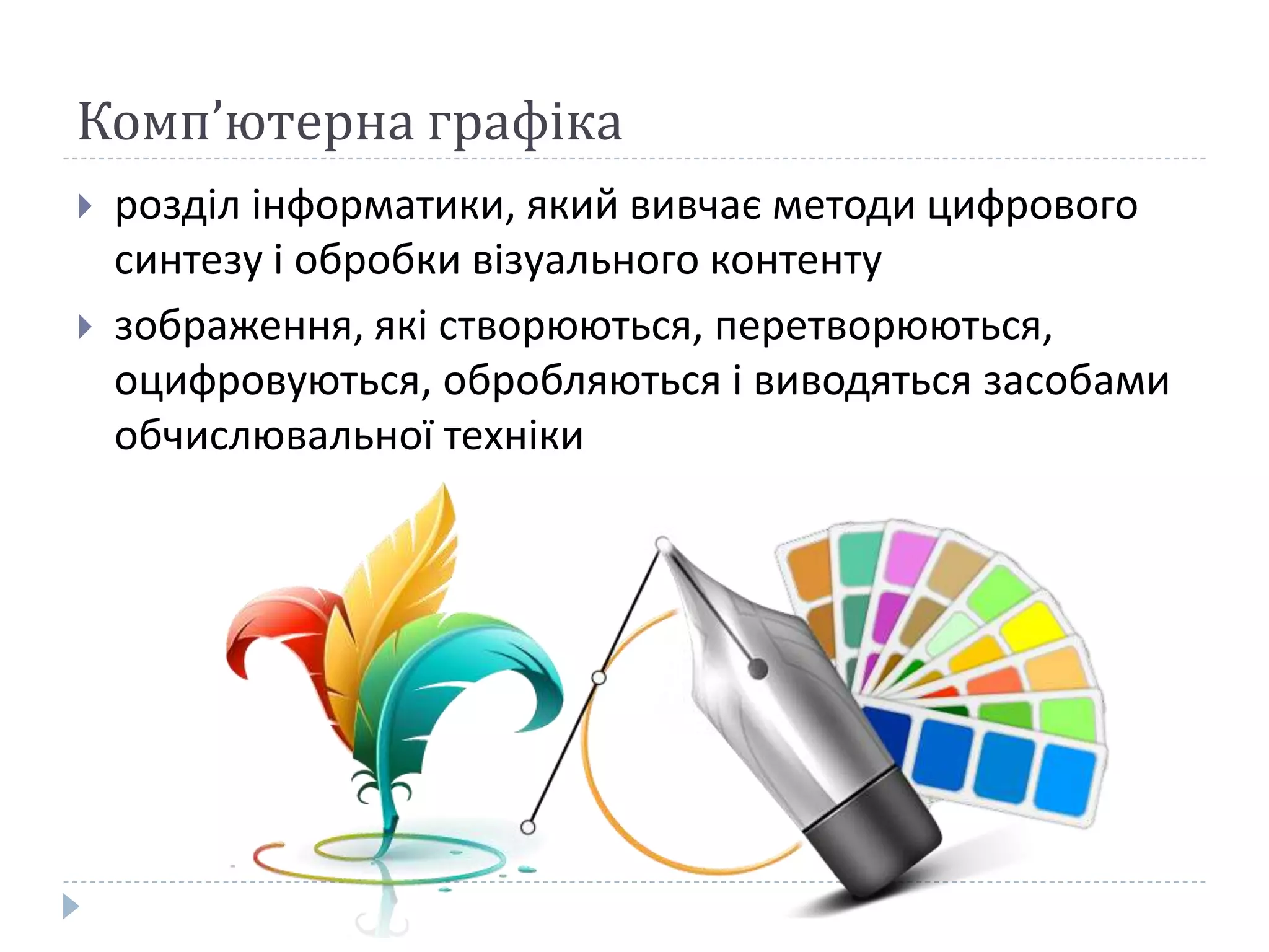 Комп’ютерна графіка
 розділ інформатики, який вивчає методи цифрового
синтезу і обробки візуального контенту
 зображення, які створюються, перетворюються,
оцифровуються, обробляються і виводяться засобами
обчислювальної техніки
 