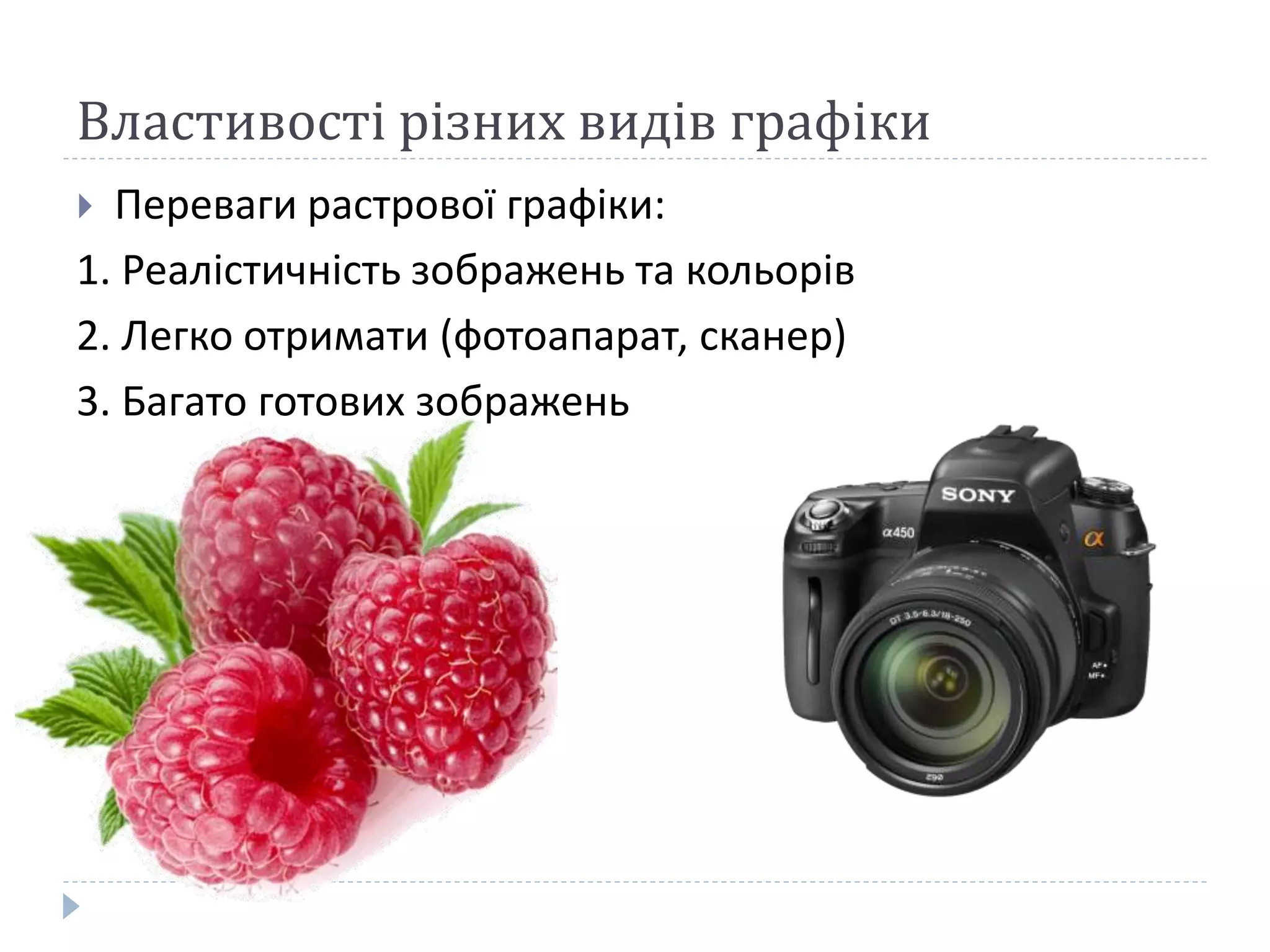 Властивості різних видів графіки
 Переваги растрової графіки:
1. Реалістичність зображень та кольорів
2. Легко отримати (фотоапарат, сканер)
3. Багато готових зображень
 