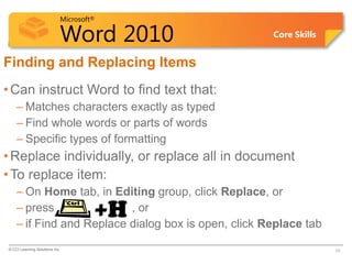 Microsoft®

                            Word 2010                Core Skills


Finding and Replacing Items
• Can instruct Word to find text that:
    – Matches characters exactly as typed
    – Find whole words or parts of words
    – Specific types of formatting
• Replace individually, or replace all in document
• To replace item:
    – On Home tab, in Editing group, click Replace, or
    – press               , or       +H
    – if Find and Replace dialog box is open, click Replace tab
© CCI Learning Solutions Inc.                                      10
 