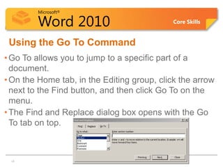 Microsoft®

        Word 2010                            Core Skills


 Using the Go To Command
• Go To allows you to jump to a specific part of a
  document.
• On the Home tab, in the Editing group, click the arrow
  next to the Find button, and then click Go To on the
  menu.
• The Find and Replace dialog box opens with the Go
  To tab on top.



13
 13
 
