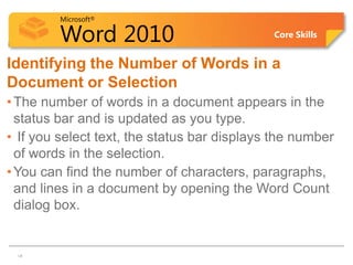 Microsoft®

         Word 2010                           Core Skills


Identifying the Number of Words in a
Document or Selection
• The number of words in a document appears in the
  status bar and is updated as you type.
• If you select text, the status bar displays the number
  of words in the selection.
• You can find the number of characters, paragraphs,
  and lines in a document by opening the Word Count
  dialog box.


14
 14
 