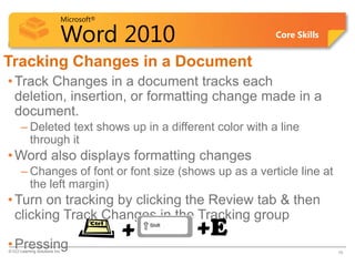 Microsoft®

                            Word 2010                    Core Skills


Tracking Changes in a Document
• Track Changes in a document tracks each
  deletion, insertion, or formatting change made in a
  document.
      – Deleted text shows up in a different color with a line
        through it
• Word also displays formatting changes
      – Changes of font or font size (shows up as a verticle line at
        the left margin)
• Turn on tracking by clicking the Review tab & then
  clicking Track Changes in the Tracking group
                                         +   +E
• Pressing
© CCI Learning Solutions Inc.                                          16
 