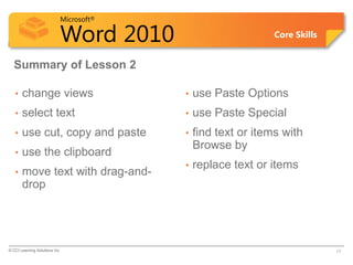 Microsoft®

                            Word 2010                         Core Skills


  Summary of Lesson 2

   •   change views                      •   use Paste Options
   •   select text                       •   use Paste Special
   •   use cut, copy and paste           •   find text or items with
                                             Browse by
   •   use the clipboard
                                         •   replace text or items
   •   move text with drag-and-
       drop




© CCI Learning Solutions Inc.                                               17
 