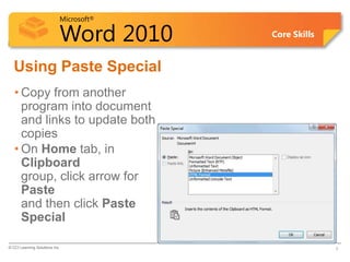 Microsoft®

                            Word 2010    Core Skills


  Using Paste Special
   • Copy from another
     program into document
     and links to update both
     copies
   • On Home tab, in
     Clipboard
     group, click arrow for
     Paste
     and then click Paste
     Special

© CCI Learning Solutions Inc.                          3
 