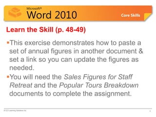 Microsoft®

                            Word 2010    Core Skills


  Learn the Skill (p. 48-49)
   This exercise demonstrates how to paste a
    set of annual figures in another document &
    set a link so you can update the figures as
    needed.
   You will need the Sales Figures for Staff
    Retreat and the Popular Tours Breakdown
    documents to complete the assignment.

© CCI Learning Solutions Inc.                          4
 