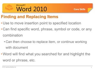 Microsoft®

                            Word 2010           Core Skills


Finding and Replacing Items
• Use to move insertion point to specified location
• Can find specific word, phrase, symbol or code, or any
 combination
   • Can then choose to replace item, or continue working
       with document
• Word will find what you searched for and highlight the
 word or phrase, etc.
© CCI Learning Solutions Inc.                                 5
 