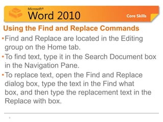 Microsoft®

         Word 2010                     Core Skills


Using the Find and Replace Commands
•Find and Replace are located in the Editing
 group on the Home tab.
•To find text, type it in the Search Document box
 in the Navigation Pane.
•To replace text, open the Find and Replace
 dialog box, type the text in the Find what
 box, and then type the replacement text in the
 Replace with box.
 6   6
 