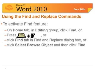 Microsoft®

         Word 2010                          Core Skills


Using the Find and Replace Commands
•To activate Find feature:
 – On Home tab, in Editing group, click Find, or
 – Press              +F , or
 – click Find tab in Find and Replace dialog box, or
 – click Select Browse Object and then click Find




 7   7
 