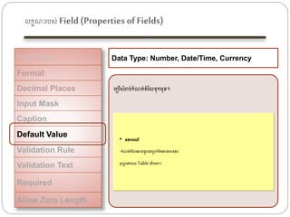 លកខណៈរបស់ Field (Properties of Fields)
Field Size
Format
Decimal Places
Input Mask
Caption
Default Value
Validation Rule
Validation Text
Required
Allow Zero Length
Data Type: Number, Date/Time, Currency
ងត្បើសំរាប់កំណត់តំនលទុកេុន។
• ឧទាហរណ៏
-កំណត់តំនលងោយរួរឈរត្បាក់ដខ្ងោយមាន៥០
ដុល្លល ងៅងពល Table ងបើកេក។
 