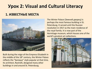 Урок 2: Visual and Cultural Literacy
1. ИЗВЕСТНЫЕ МЕСТА
The Winter Palace (Зимний дворец) is
perhaps the most famous building in St.
Petersburg. It served until the Russian
revolution in 1917 as the main residence of
the royal family. It is now part of the
Hermitage museum, which houses one of the
world’s greatest art collections.
Built during the reign of the Empress Elizabeth in
the middle of the 18th
century, the Winter Palace
reflects the “baroque” style popular at that time.
Its architect, Rastrelli, designed many other
buildings in and around St. Petersburg.
 