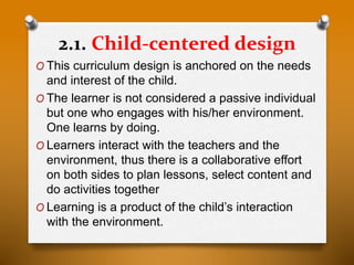 2.1. Child-centered design
O This curriculum design is anchored on the needs
and interest of the child.
O The learner is not considered a passive individual
but one who engages with his/her environment.
One learns by doing.
O Learners interact with the teachers and the
environment, thus there is a collaborative effort
on both sides to plan lessons, select content and
do activities together
O Learning is a product of the child’s interaction
with the environment.
 
