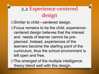 2.2 Experience-centered
design
OSimilar to child—centered design.
OFocus remains to be the child, experience-
centered design believes that the interest
and needs of learner cannot be pre-
planned. Instead, experiences of the
learners become the starting point of the
curriculum, thus the school environment is
left open and free.
OThe emerged of the multiple intelligence
theory blend well with this design.
 