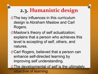 2.3. Humanistic design
OThe key influences in this curriculum
design is Abraham Maslow and Carl
Rogers.
OMaslow’s theory of self actualization;
explains that a person who achieves this
level is accepting of self, others, and
natures.
OCarl Rogers, believed that a person can
enhance self-directed learning by
improving self understanding.
OThe developmental of self is the ultimately
objective of learning.
 