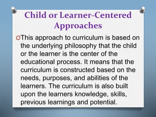 Child or Learner-Centered
Approaches
OThis approach to curriculum is based on
the underlying philosophy that the child
or the learner is the center of the
educational process. It means that the
curriculum is constructed based on the
needs, purposes, and abilities of the
learners. The curriculum is also built
upon the learners knowledge, skills,
previous learnings and potential.
 