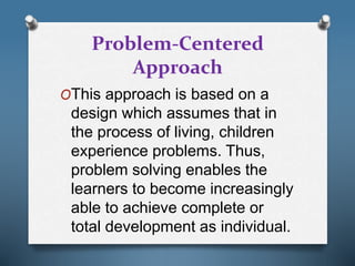 Problem-Centered
Approach
OThis approach is based on a
design which assumes that in
the process of living, children
experience problems. Thus,
problem solving enables the
learners to become increasingly
able to achieve complete or
total development as individual.
 