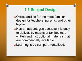 1.1.Subject Design
OOldest and so far the most familiar
design for teachers, parents, and other
laymen.
OHas an advantages because it is easy
to deliver, by means of textbooks; a
written and instructional materials that
are commercially available.
OLearning is so compartmentalized.
 