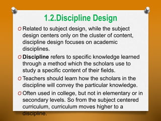 1.2.Discipline Design
O Related to subject design, while the subject
design centers only on the cluster of content,
discipline design focuses on academic
disciplines.
O Discipline refers to specific knowledge learned
through a method which the scholars use to
study a specific content of their fields.
O Teachers should learn how the scholars in the
discipline will convey the particular knowledge.
O Often used in college, but not in elementary or in
secondary levels. So from the subject centered
curriculum, curriculum moves higher to a
discipline.
 