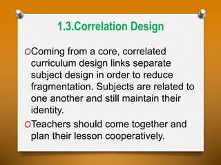 1.3.Correlation Design
OComing from a core, correlated
curriculum design links separate
subject design in order to reduce
fragmentation. Subjects are related to
one another and still maintain their
identity.
OTeachers should come together and
plan their lesson cooperatively.
 
