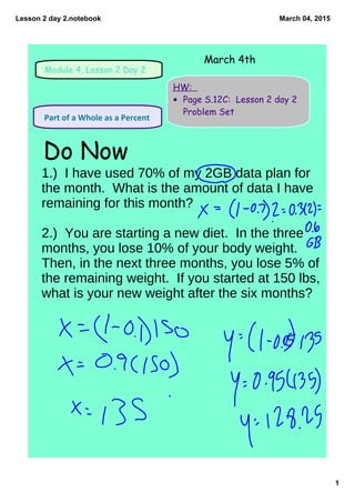 Lesson 2 day 2.notebook
1
March 04, 2015
Module 4, Lesson 2 Day 2
HW:
• Page S.12C: Lesson 2 day 2
Problem Set
 Part of a Whole as a Percent 
Do Now
March 4th
1.) I have used 70% of my 2GB data plan for
the month. What is the amount of data I have
remaining for this month?
2.) You are starting a new diet. In the three
months, you lose 10% of your body weight.
Then, in the next three months, you lose 5% of
the remaining weight. If you started at 150 lbs,
what is your new weight after the six months?
 