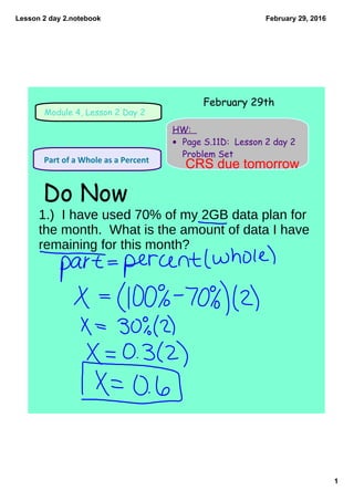 Lesson 2 day 2.notebook
1
February 29, 2016
Module 4, Lesson 2 Day 2
HW:
• Page S.11D: Lesson 2 day 2
Problem Set
 Part of a Whole as a Percent 
Do Now
February 29th
1.) I have used 70% of my 2GB data plan for
the month. What is the amount of data I have
remaining for this month?
CRS due tomorrow
 