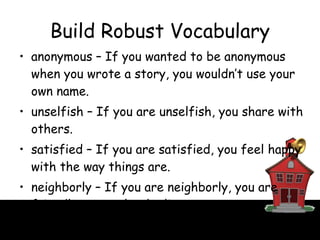 Build Robust Vocabulary anonymous – If you wanted to be anonymous when you wrote a story, you wouldn’t use your own name. unselfish – If you are unselfish, you share with others. satisfied – If you are satisfied, you feel happy with the way things are. neighborly – If you are neighborly, you are friendly to people who live near you. 