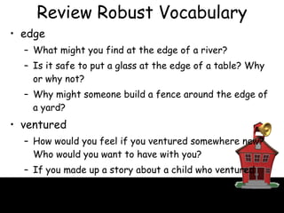 Review Robust Vocabulary edge  What might you find at the edge of a river? Is it safe to put a glass at the edge of a table? Why or why not? Why might someone build a fence around the edge of a yard? ventured How would you feel if you ventured somewhere new? Who would you want to have with you? If you made up a story about a child who ventured somewhere, where would the child go? 