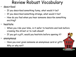 described If you described something funny, what would it be? If you described something strange, what would it be? How do you feel when you hear someone describe something exciting? hesitate When you ride your bike, is it safer to hesitate and look before crossing the street or to rush ahead? If you got a gift, would you hesitate before opening it? anonymous Have you ever given someone an anonymous card or gift?  Why or why not? Why might someone who gave a gift want to remain   anonymous? Review Robust Vocabulary 