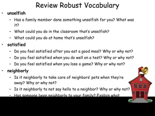 unselfish Has a family member done something unselfish for you? What was it? What could you do in the classroom that’s unselfish? What could you do at home that’s unselfish? satisfied Do you feel satisfied after you eat a good meal? Why or why not? Do you feel satisfied when you do well on a test? Why or why not? Do you feel satisfied when you lose a game? Why or why not? neighborly Is it neighborly to take care of neighbors’ pets when they’re away? Why or why not? Is it neighborly to not say hello to a neighbor? Why or why not? Has someone been neighborly to your family? Explain what happened. Review Robust Vocabulary 