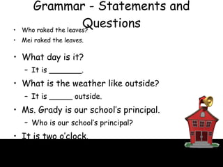 Grammar - Statements and Questions Who raked the leaves? Mei raked the leaves. What day is it? It is _______. What is the weather like outside? It is _____ outside. Ms. Grady is our school’s principal. Who is our school’s principal? It is two o’clock. What time is it? 