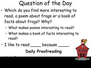Question of the Day Which do you find more interesting to read, a poem about frogs or a book of facts about frogs? Why? What makes poems interesting to read? What makes a book of facts interesting to read? I like to read ____ because ____. Daily Proofreading that frog is brown That frog is brown. 