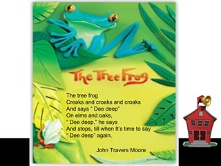 The tree frog  Creaks and croaks and croaks  And says “ Dee deep”  On elms and oaks,  “  Dee deep,” he says  And stops, till when It’s time to say  “  Dee deep” again.   John Travers Moore  
