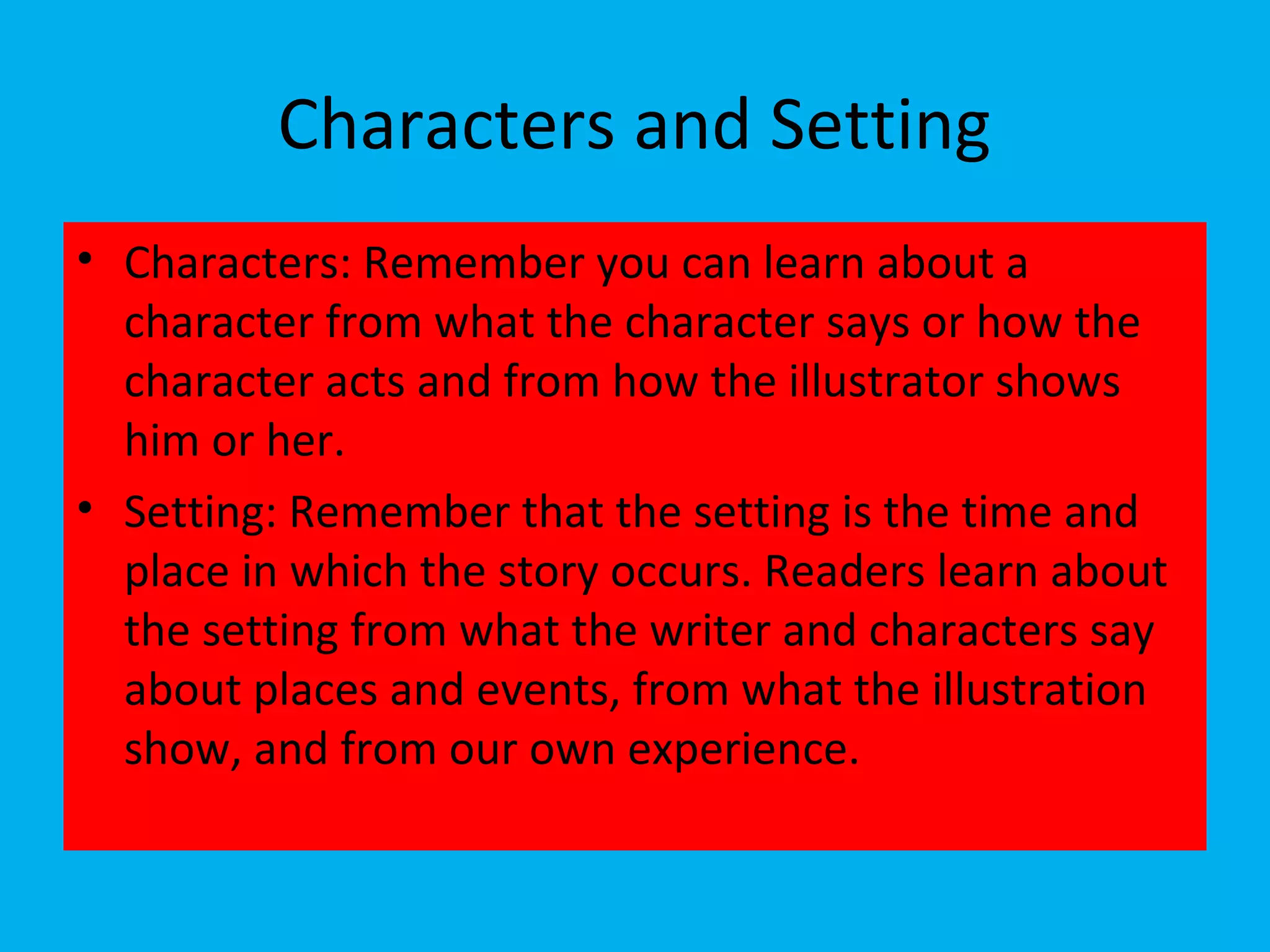 Characters and Setting
• Characters: Remember you can learn about a
character from what the character says or how the
character acts and from how the illustrator shows
him or her.
• Setting: Remember that the setting is the time and
place in which the story occurs. Readers learn about
the setting from what the writer and characters say
about places and events, from what the illustration
show, and from our own experience.
 