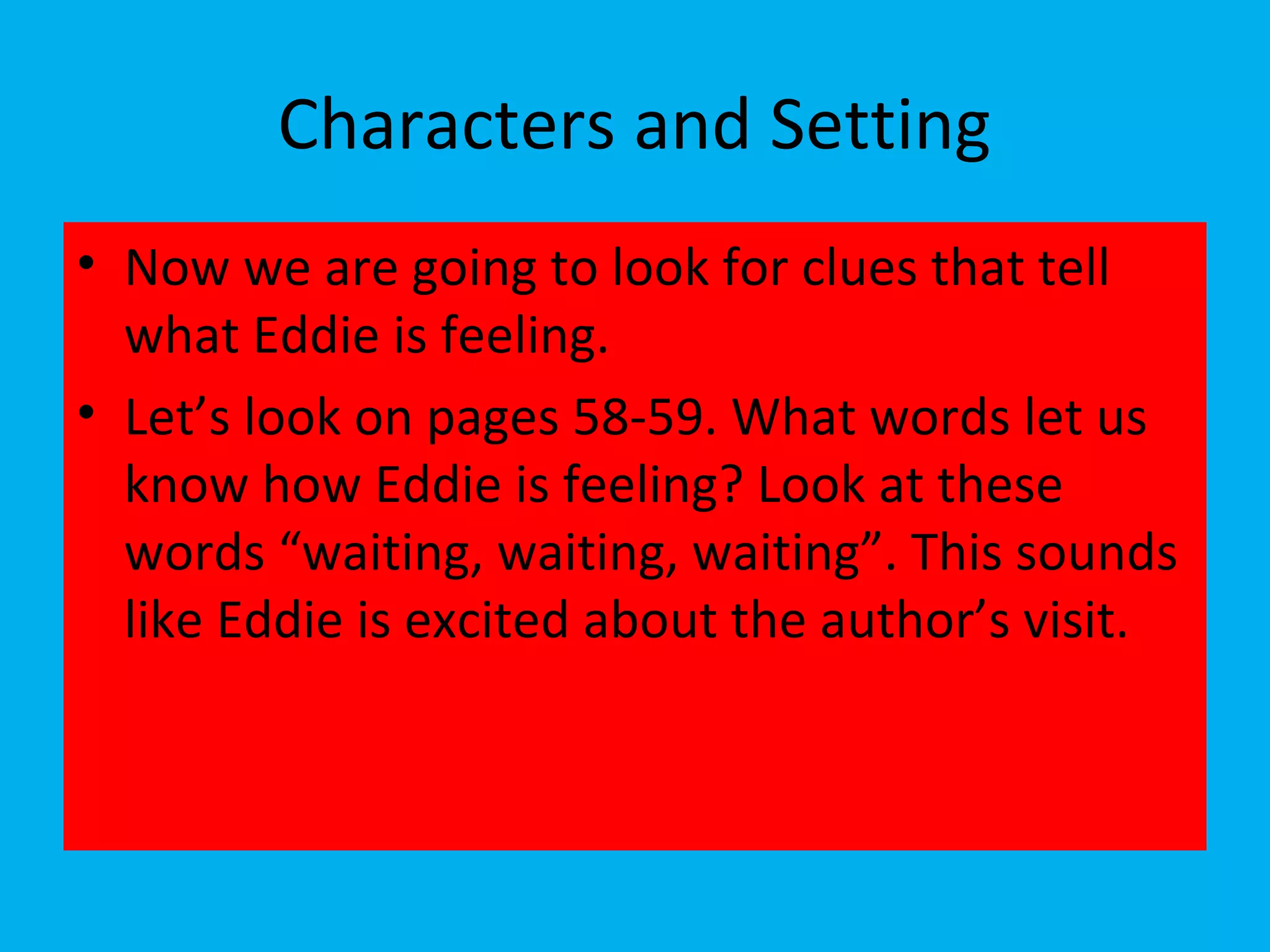 Characters and Setting
• Now we are going to look for clues that tell
what Eddie is feeling.
• Let’s look on pages 58-59. What words let us
know how Eddie is feeling? Look at these
words “waiting, waiting, waiting”. This sounds
like Eddie is excited about the author’s visit.
 