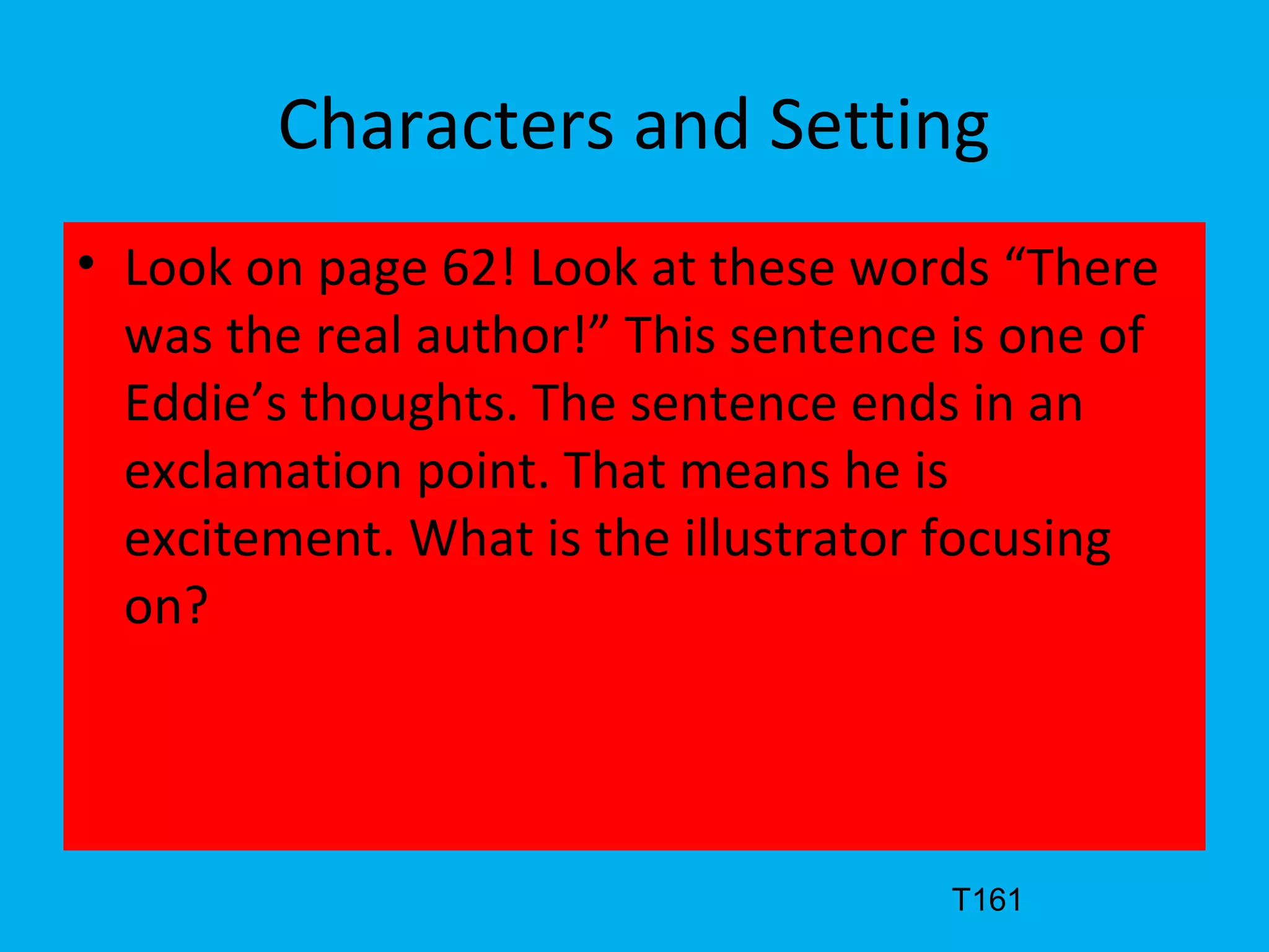 Characters and Setting
• Look on page 62! Look at these words “There
was the real author!” This sentence is one of
Eddie’s thoughts. The sentence ends in an
exclamation point. That means he is
excitement. What is the illustrator focusing
on?
T161
 