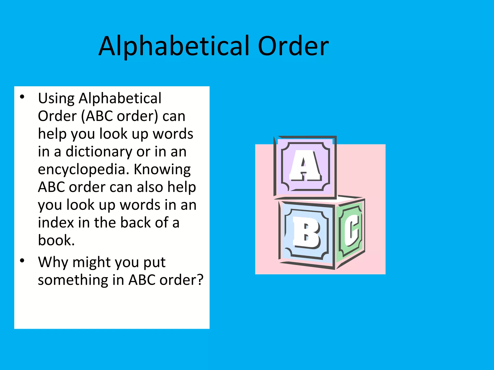 Alphabetical Order
• Using Alphabetical
Order (ABC order) can
help you look up words
in a dictionary or in an
encyclopedia. Knowing
ABC order can also help
you look up words in an
index in the back of a
book.
• Why might you put
something in ABC order?
 