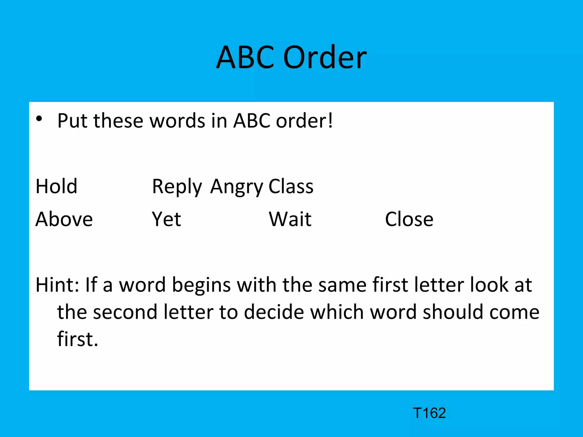 ABC Order
• Put these words in ABC order!
Hold Reply Angry Class
Above Yet Wait Close
Hint: If a word begins with the same first letter look at
the second letter to decide which word should come
first.
T162
 