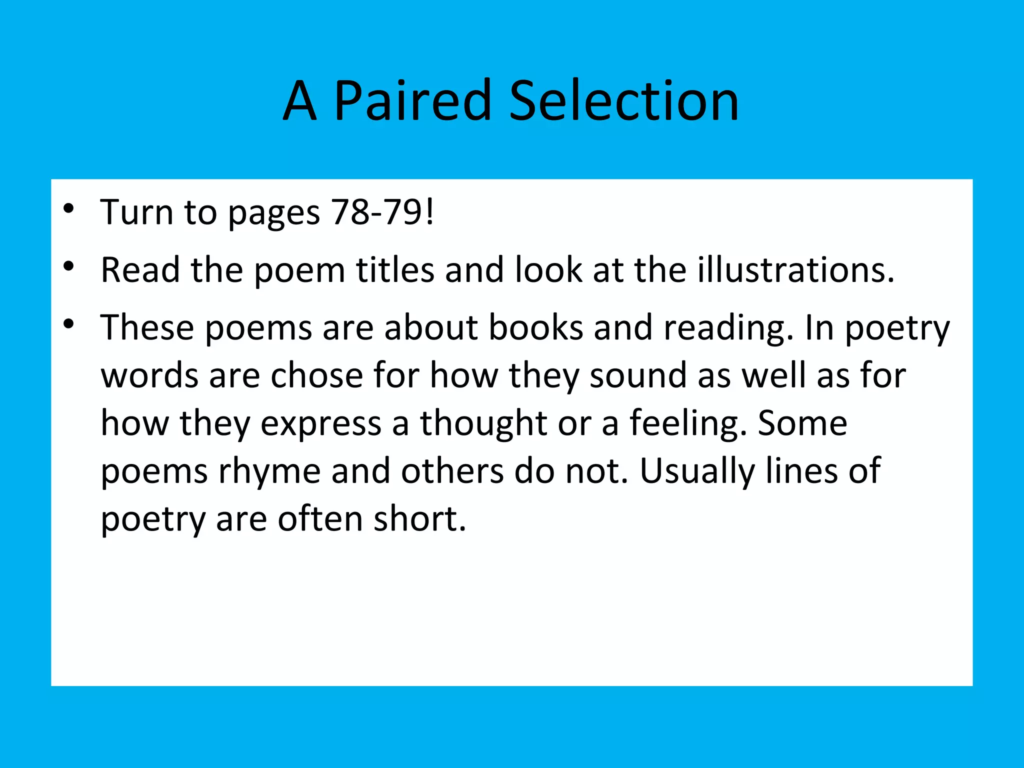 A Paired Selection
• Turn to pages 78-79!
• Read the poem titles and look at the illustrations.
• These poems are about books and reading. In poetry
words are chose for how they sound as well as for
how they express a thought or a feeling. Some
poems rhyme and others do not. Usually lines of
poetry are often short.
 