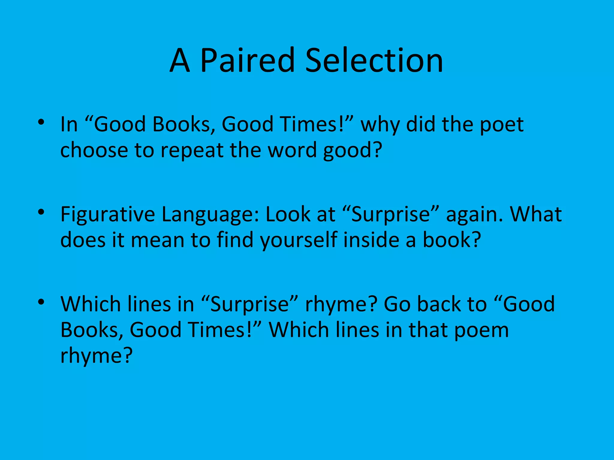 A Paired Selection
• In “Good Books, Good Times!” why did the poet
choose to repeat the word good?
• Figurative Language: Look at “Surprise” again. What
does it mean to find yourself inside a book?
• Which lines in “Surprise” rhyme? Go back to “Good
Books, Good Times!” Which lines in that poem
rhyme?
 