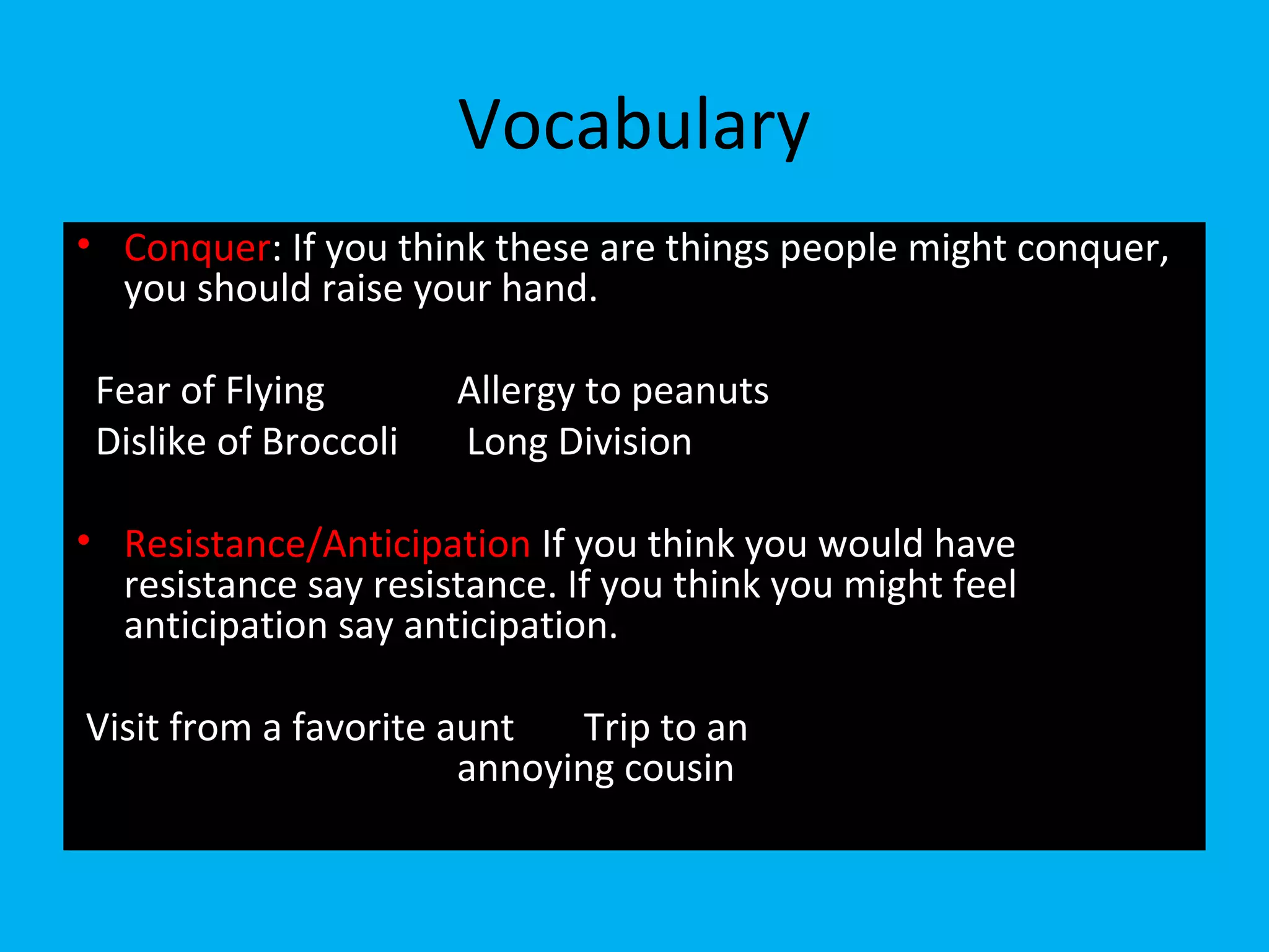 Vocabulary
• Conquer: If you think these are things people might conquer,
you should raise your hand.
Fear of Flying Allergy to peanuts
Dislike of Broccoli Long Division
• Resistance/Anticipation If you think you would have
resistance say resistance. If you think you might feel
anticipation say anticipation.
Visit from a favorite aunt Trip to an
annoying cousin
 