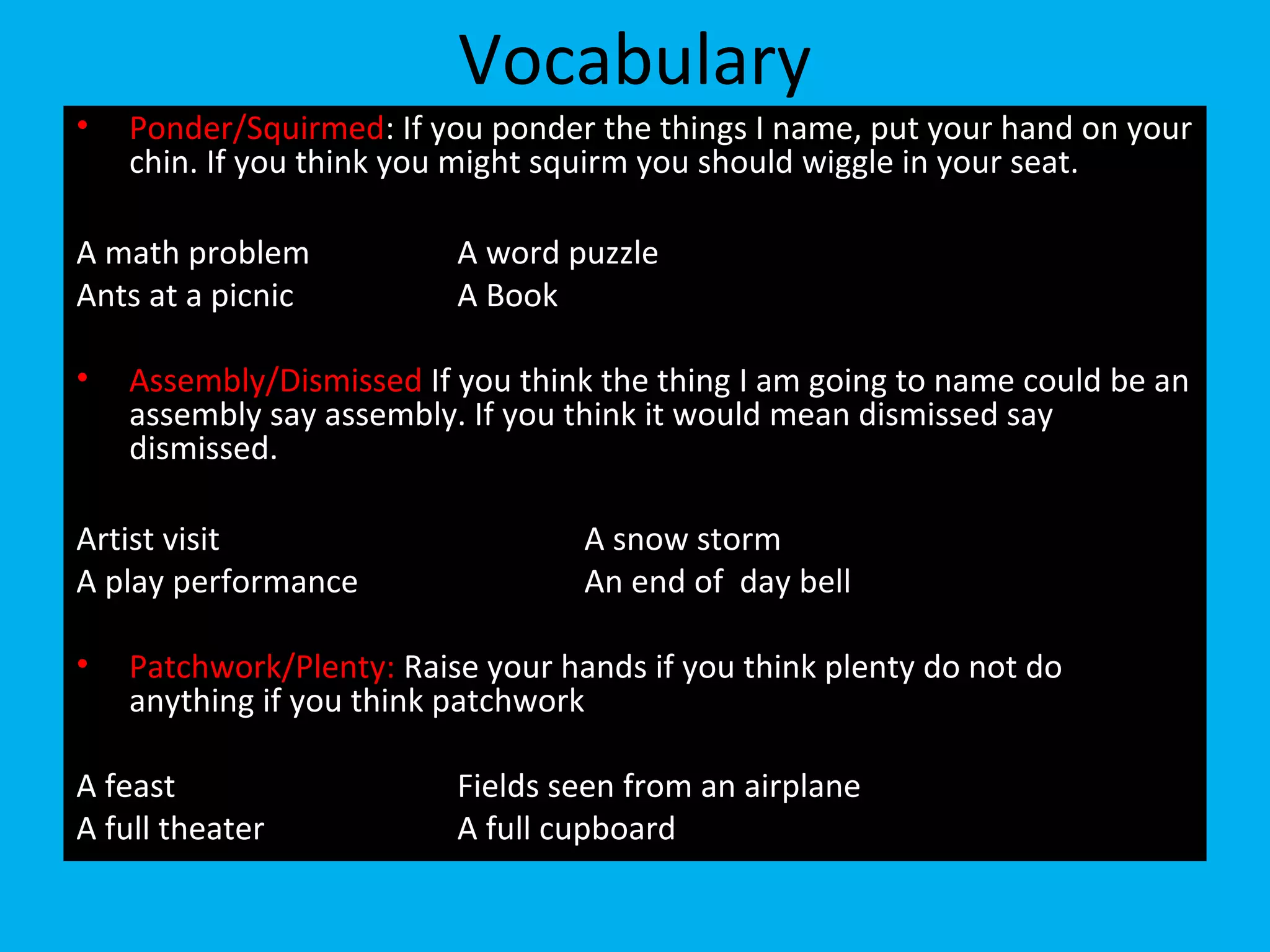 Vocabulary
• Ponder/Squirmed: If you ponder the things I name, put your hand on your
chin. If you think you might squirm you should wiggle in your seat.
A math problem A word puzzle
Ants at a picnic A Book
• Assembly/Dismissed If you think the thing I am going to name could be an
assembly say assembly. If you think it would mean dismissed say
dismissed.
Artist visit A snow storm
A play performance An end of day bell
• Patchwork/Plenty: Raise your hands if you think plenty do not do
anything if you think patchwork
A feast Fields seen from an airplane
A full theater A full cupboard
 