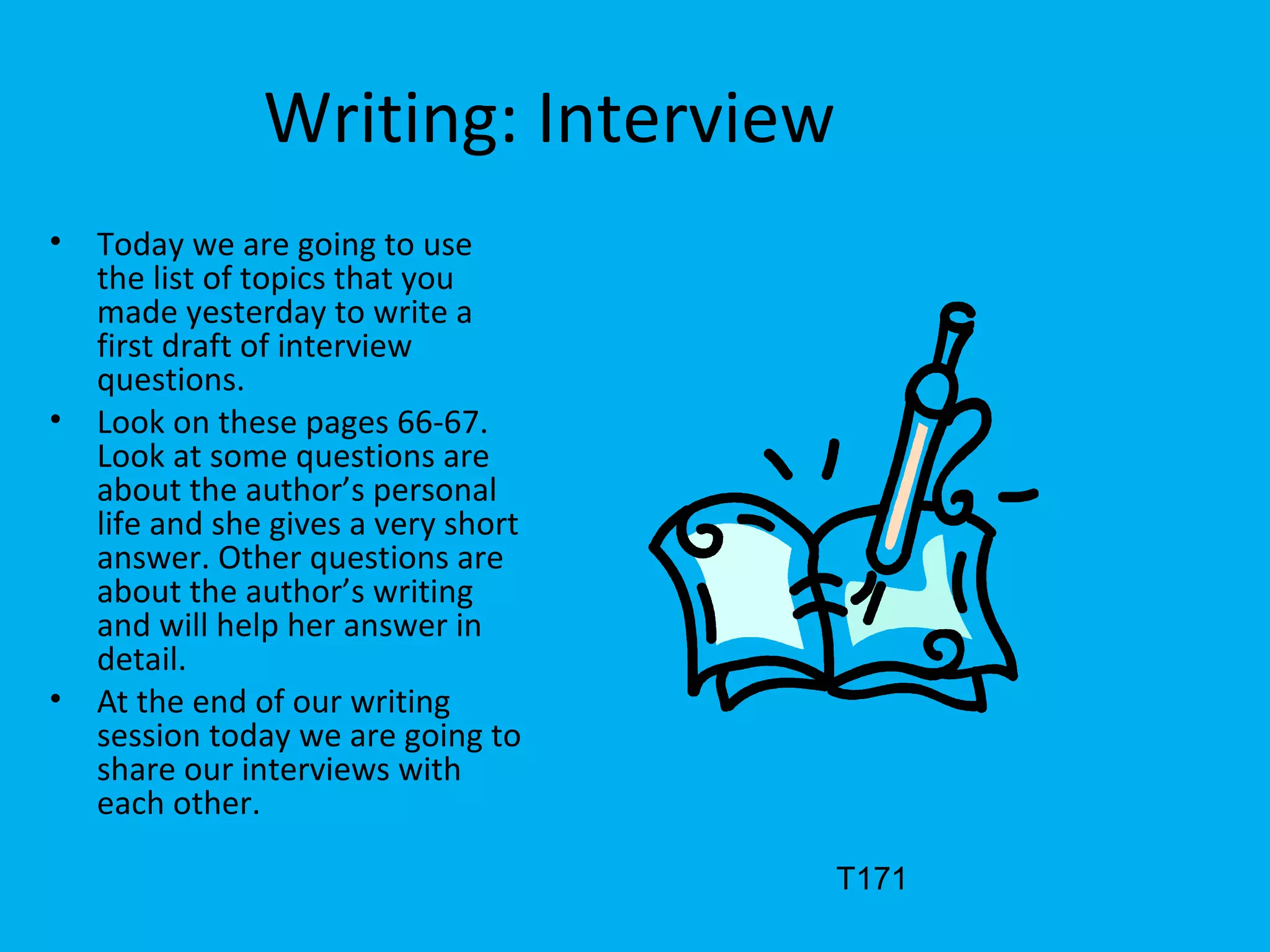Writing: Interview
• Today we are going to use
the list of topics that you
made yesterday to write a
first draft of interview
questions.
• Look on these pages 66-67.
Look at some questions are
about the author’s personal
life and she gives a very short
answer. Other questions are
about the author’s writing
and will help her answer in
detail.
• At the end of our writing
session today we are going to
share our interviews with
each other.
T171
 