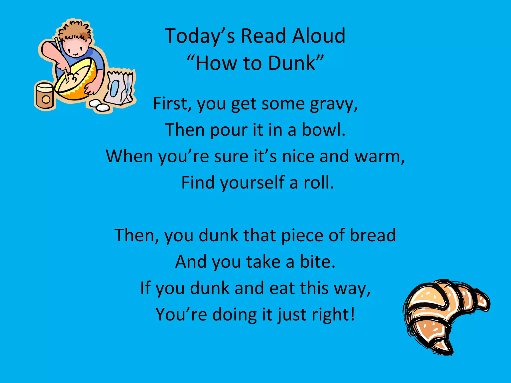 Today’s Read Aloud
“How to Dunk”
First, you get some gravy,
Then pour it in a bowl.
When you’re sure it’s nice and warm,
Find yourself a roll.
Then, you dunk that piece of bread
And you take a bite.
If you dunk and eat this way,
You’re doing it just right!
 