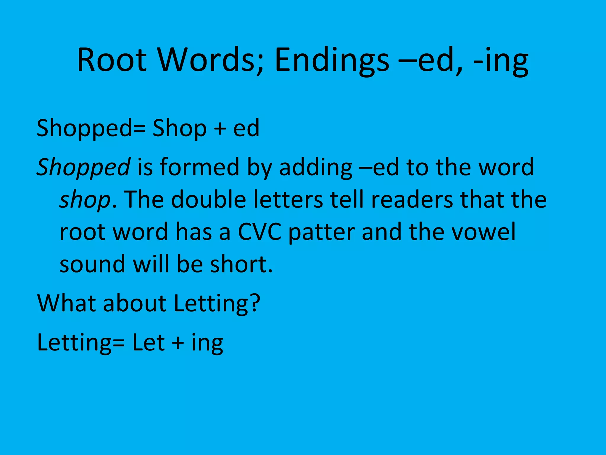 Root Words; Endings –ed, -ing
Shopped= Shop + ed
Shopped is formed by adding –ed to the word
shop. The double letters tell readers that the
root word has a CVC patter and the vowel
sound will be short.
What about Letting?
Letting= Let + ing
 