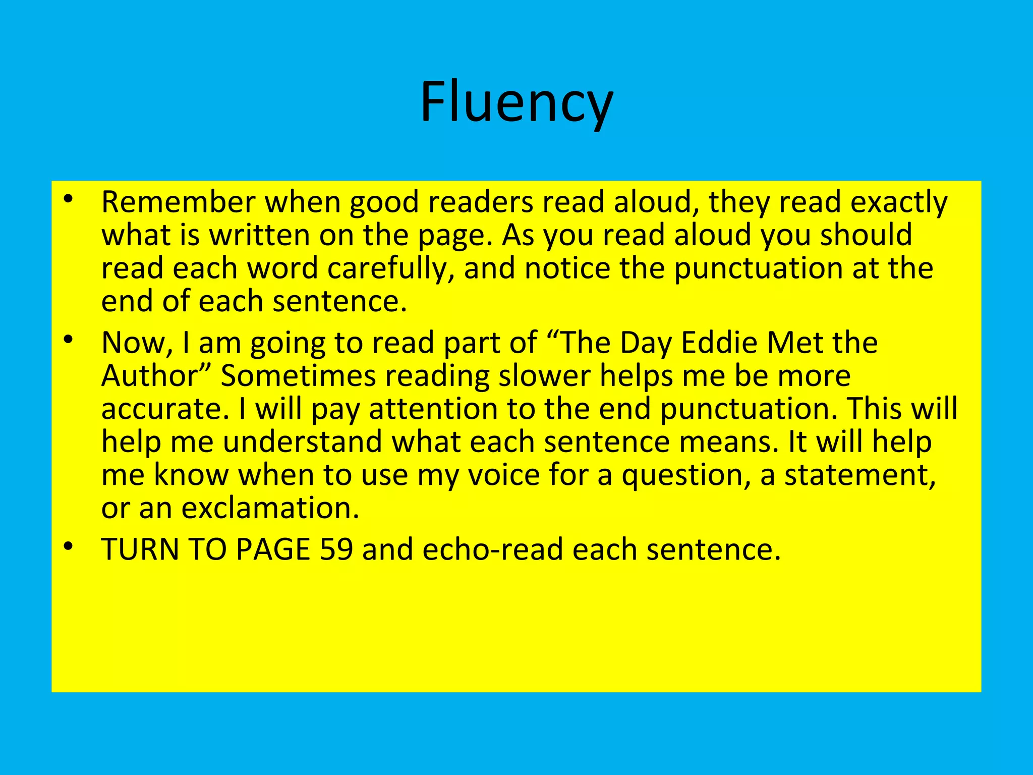 Fluency
• Remember when good readers read aloud, they read exactly
what is written on the page. As you read aloud you should
read each word carefully, and notice the punctuation at the
end of each sentence.
• Now, I am going to read part of “The Day Eddie Met the
Author” Sometimes reading slower helps me be more
accurate. I will pay attention to the end punctuation. This will
help me understand what each sentence means. It will help
me know when to use my voice for a question, a statement,
or an exclamation.
• TURN TO PAGE 59 and echo-read each sentence.
 