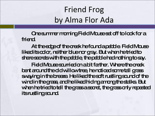 Friend Frog by Alma Flor Ada One summer morning Field Mouse set off to look for a friend.  At the edge of the creek he found a pebble. Field Mouse liked its color, neither blue nor gray. But when he tried to share secrets with the pebble, the pebble had nothing to say. Field Mouse scurried on a bit farther. Where the creek bent around the old willow tree, he noticed some tall grass swaying in the breeze. He liked the soft rustling sound of the wind in the grass, and he liked hiding among the stalks. But when he tried to tell the grass a secret, the grass only repeated its rustling sound.  